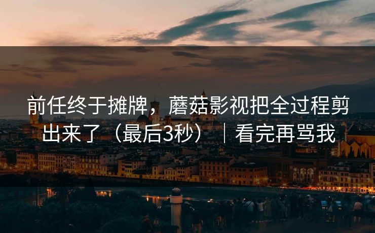 前任终于摊牌，蘑菇影视把全过程剪出来了（最后3秒）｜看完再骂我
