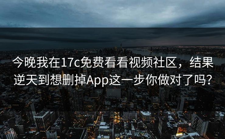 今晚我在17c免费看看视频社区，结果逆天到想删掉App这一步你做对了吗？